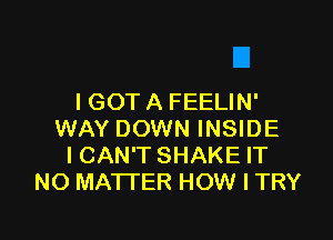 I GOT A FEELIN'

WAY DOWN INSIDE
ICAN'T SHAKE IT
NO MATTER HOW I TRY