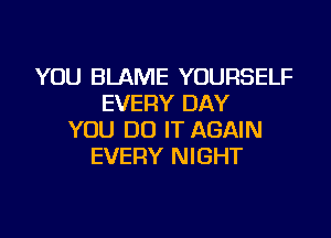 YOU BLAME YOURSELF
EVERY DAY

YOU DO IT AGAIN
EVERY NIGHT
