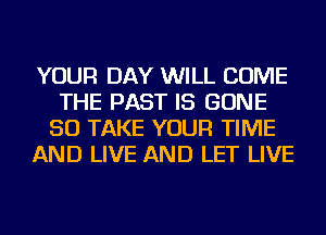 YOUR DAY WILL COME
THE PAST IS GONE
SO TAKE YOUR TIME
AND LIVE AND LET LIVE