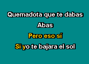 Quemadota que te dabas
Abas

Pero eso si

Si yo te bajara el sol