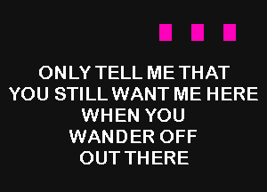 ONLY TELL METHAT
YOU STILL WANT ME HERE
WHEN YOU
WANDER OFF
OUT THERE