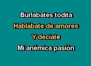 Burlabates todita
Hablabate de amores

Y deciate

Mi aniemica pasidn
