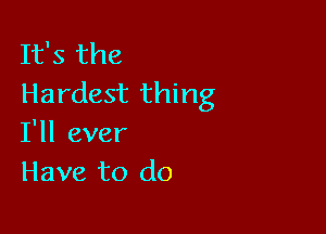 It's the
Hardest thing

I'll ever
Have to do