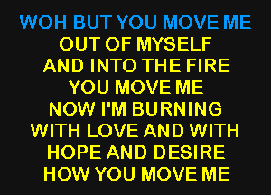 OUT OF MYSELF
AND INTO THE FIRE
YOU MOVE ME
NOW I'M BURNING
WITH LOVE AND WITH
HOPE AND DESIRE
HOW YOU MOVE ME