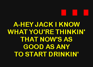 A-HEY JACK I KNOW
WHAT YOU'RE THINKIN'

THAT NOW'S AS
GOOD AS ANY
TO START DRINKIN'