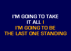 I'M GOING TO TAKE
IT ALL I
I'M GOING TO BE
THE LAST ONE STANDING