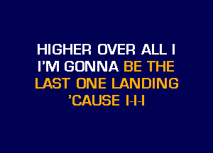 HIGHER OVER ALL I
I'M GONNA BE THE

LAST ONE LANDING
'CAUSE l-l-l