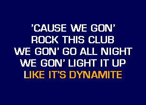 'CAUSE WE GON'
ROCK THIS CLUB
WE GON' GO ALL NIGHT
WE GON' LIGHT IT UP
LIKE IT'S DYNAMITE