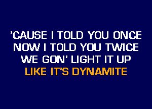 'CAUSE I TOLD YOU ONCE
NOW I TOLD YOU TWICE
WE GON' LIGHT IT UP
LIKE IT'S DYNAMITE