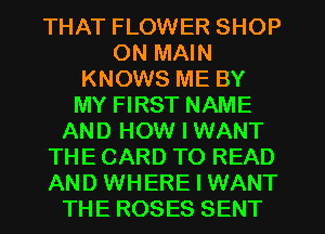 THAT FLOWER SHOP
0N MAIN
KNOWS ME BY
MY FIRST NAME
AND HOW I WANT
THE CARD TO READ
AND WHERE I WANT
THE ROSES SENT