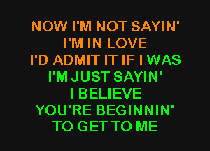 NOW I'M NOT SAYIN'
I'M IN LOVE
I'D ADMIT IT IF I WAS
I'MJUST SAYIN'
IBELIEVE

YOU'RE BEGINNIN'
TO GET TO ME