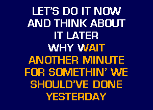 LETS DO IT NOW
AND THINK ABOUT
IT LATER
WHY WAIT
ANOTHER MINUTE
FOR SOMETHIN' WE
SHOULDVE DONE

YESTERDAY l