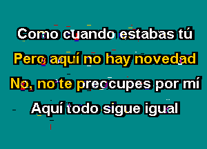 Como cUahdo e-stabas tl'J
Perm aqini no hay hovedad
No. note pregbupespor mi

Aqui todo-sigue iguhl