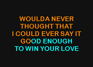 WOULDA NEVER
THOUGHT THAT
I COULD EVER SAY IT
GOOD ENOUGH
TO WIN YOUR LOVE

g