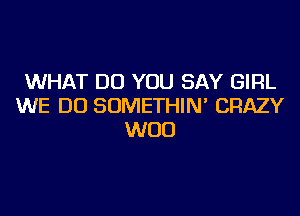 WHAT DO YOU SAY GIRL
WE DO SOMETHIN' CRAZY
WOO