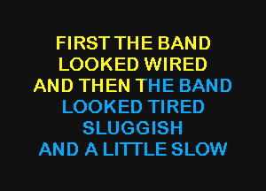 FIRST THE BAND
LOOKED WIRED
AND THEN THE BAND
LOOKED TIRED
SLUGGISH
AND A LITTLE SLOW