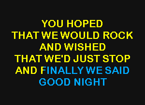 YOU HOPED
THATWEWOULD ROCK
AND WISHED
THATWE'D JUST STOP
AND FINALLYWE SAID
GOOD NIGHT
