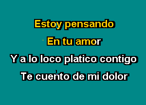 Estoy pensando

En tu amor

Y a lo loco platico contigo

Te cuento de mi dolor