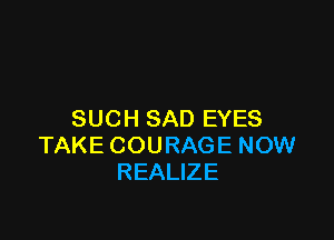 SUCH SAD EYES

TAKE COURAGE NOW
REALIZE