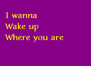 I wanna
Wake up

Where you are