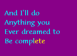 And I'll do
Anything you

Ever dreamed to
Be complete