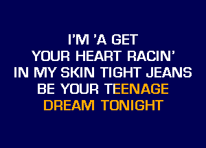 I'M 'A GET
YOUR HEART RACIN'
IN MY SKIN TIGHT JEANS
BE YOUR TEENAGE
DREAM TONIGHT