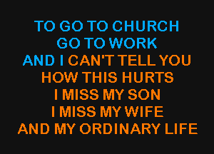 TO GO TO CHURCH
GO TO WORK
AND I CAN'T TELL YOU
HOW THIS HURTS
I MISS MY SON
I MISS MYWIFE
AND MY ORDINARY LIFE
