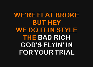 WE'RE FLAT BROKE
BUT HEY
WE DO IT IN STYLE
THE BAD RICH
GOD'S FLYIN' IN
FOR YOURTRIAL