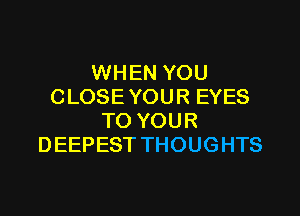 WHEN YOU
CLOSE YOUR EYES

TO YOUR
DEEPEST THOUGHTS