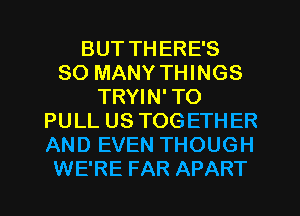 BUT THERE'S
SO MANY THINGS
TRYIN' TO
PULL US TOGETHER
AND EVEN THOUGH
WE'RE FAR APART