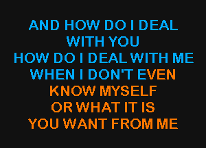 AND HOW DO I DEAL
WITH YOU
HOW DO I DEALWITH ME
WHEN I DON'T EVEN
KNOW MYSELF
OR WHAT IT IS
YOU WANT FROM ME