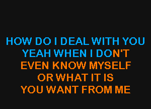 HOW DO I DEALWITH YOU
YEAH WHEN I DON'T
EVEN KNOW MYSELF

OR WHAT IT IS
YOU WANT FROM ME