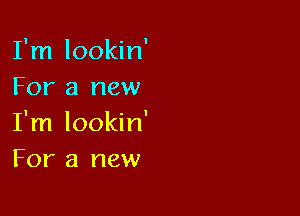 I'm lookin'
For a new

I'm lookin'
For a new