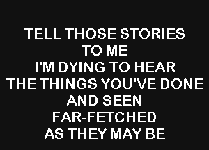 TELL THOSE STORIES
TO ME
I'M DYING TO HEAR
THETHINGS YOU'VE DONE
AND SEEN
FAR-FETCHED
AS THEY MAY BE