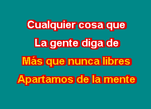 Cualquier cosa que

La gente diga de

mas que nunca libres

Apartamos de la mente