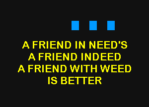 A FRIEND IN NEED'S
A FRIEND INDEED
A FRIEND WITH WEED
IS BETTER

g