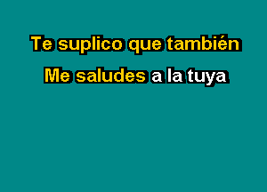 Te suplico que tambitazn

Me saludes a la tuya