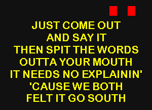 JUST COME OUT
AND SAY IT
THEN SPIT THEWORDS
OUTI'A YOUR MOUTH
IT NEEDS N0 EXPLAININ'

'CAUSEWE BOTH
FELT IT G0 SOUTH