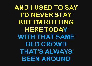 AND I USED TO SAY
I'D NEVER STAY
BUT I'M ROTTING
HERE TODAY
WITH THAT SAME
OLD CROWD

THAT'S ALWAYS
BEEN AROUND l