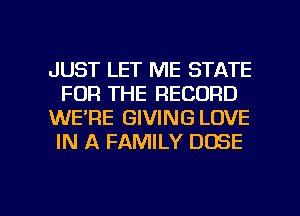 JUST LET ME STATE
FOR THE RECORD
WE'RE GIVING LOVE
IN A FAMILY DOSE

g