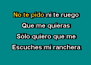 No te pido ni te ruego

Que me quieras

Sblo quiero que me

Escuches mi ranchera