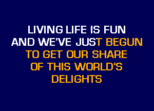 LIVING LIFE IS FUN
AND WE'VE JUST BEGUN
TO GET OUR SHARE
OF THIS WORLD'S
DELIGHTS