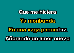 Que me hiciera

Ya moribunda

En una vaga penumbra

Ariorando un amor nuevo