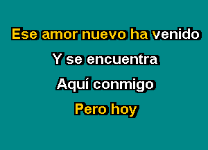 Ese amor nuevo ha venido

Y se encuentra

Aqui conmigo

Pero hoy