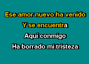 Ese amor nuevo ha venido

Y se encuentra

Aqui conmigo

Ha borrado mi tristeza