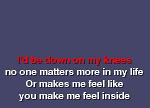 no one matters more in my life
Or makes me feel like
you make me feel inside