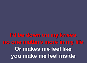 Or makes me feel like
you make me feel inside