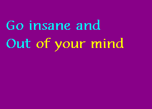 Go insane and
Out of your mind