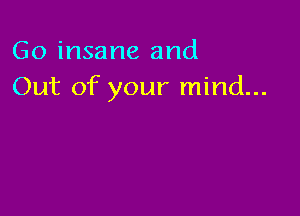 Go insane and
Out of your mind...