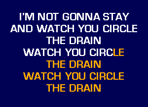 I'M NOT GONNA STAY
AND WATCH YOU CIRCLE
THE DRAIN
WATCH YOU CIRCLE
THE DRAIN
WATCH YOU CIRCLE
THE DRAIN